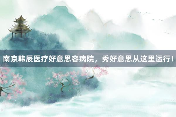 南京韩辰医疗好意思容病院，秀好意思从这里运行！