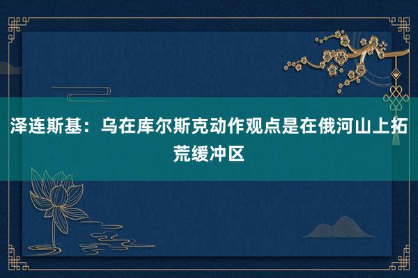 泽连斯基：乌在库尔斯克动作观点是在俄河山上拓荒缓冲区