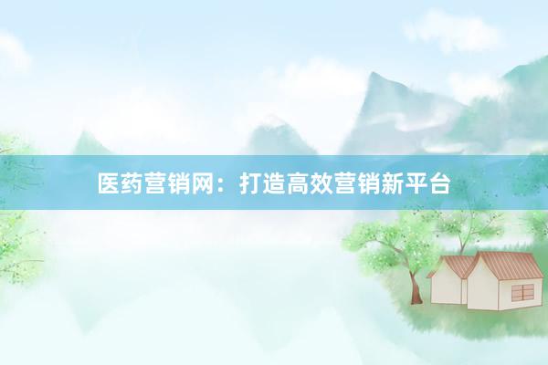 医药营销网：打造高效营销新平台